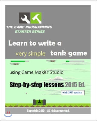 The Game Programming Starter Series: Learn to write a very simple tank game using Game Maker Studio: Step-By-Step Lessons 2015 Edition
