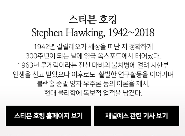 1942년 갈릴레오가 세상을 떠난 지 정확하게 300주년이 되는 날에 영국 옥스포드에서 태어났다. 1963년 루게릭이라는 전신 마비의 불치병에 걸려 시한부 인생을 선고 받았으나 이후로도  활발한 연구활동을 이어가며 블랙홀 증발 양자 우주론 등의 이론을 제시, 현대 물리학에 독보적 업적을 남겼다.