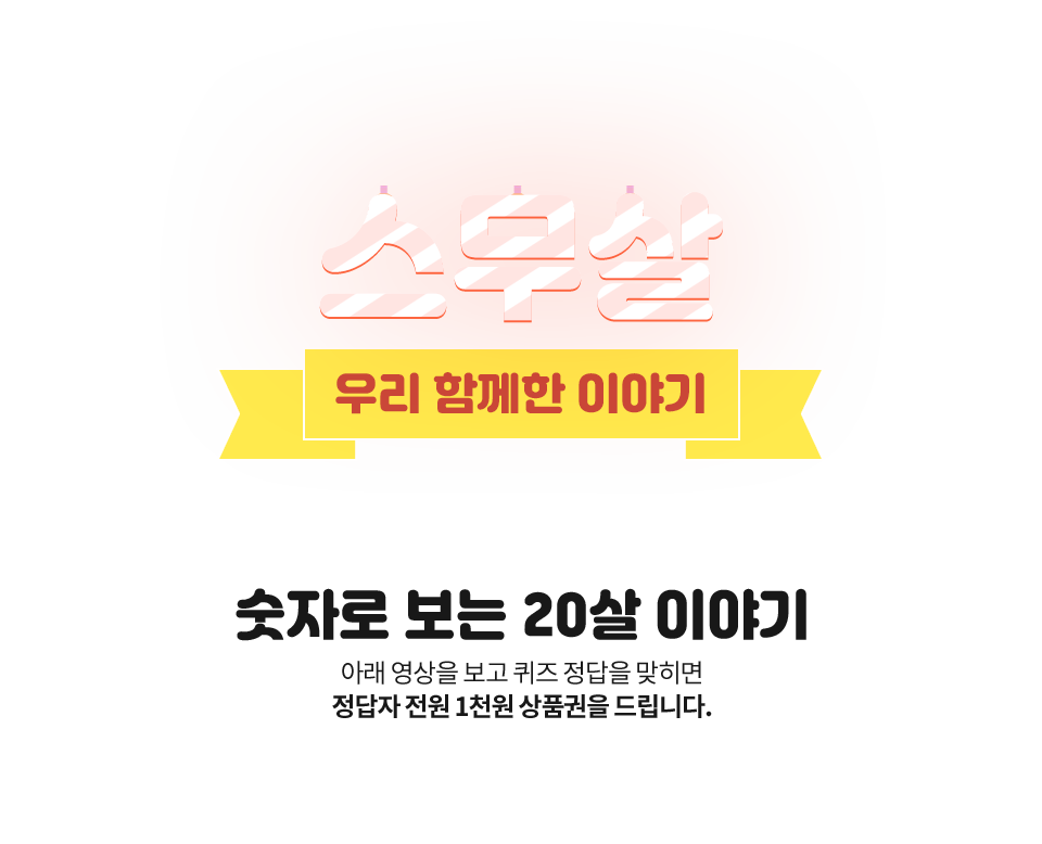 스무살 우리 함께한 이야기 숫자로 보는 20살 이야기 아래 영상을 보고 퀴즈 정답을 맞히면 정답자 전원 1천원 상품권을 드립니다.