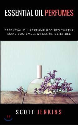 Essential Oil Perfumes: Essential Oil Perfume Recipes That&#39;ll Make You Smell &amp; Feel Irresistible
