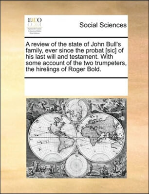 A Review of the State of John Bull&#39;s Family, Ever Since the Probat [sic] of His Last Will and Testament. with Some Account of the Two Trumpeters, the Hirelings of Roger Bold.