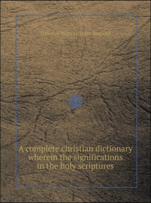 A Complete Christian Dictionary Wherein the Significations in the Holy Scriptures