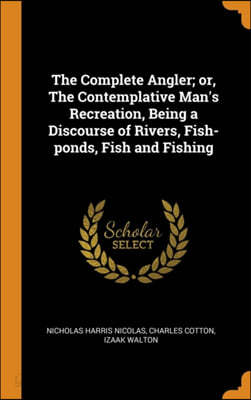 The Complete Angler; Or, the Contemplative Man&#39;s Recreation, Being a Discourse of Rivers, Fish-Ponds, Fish and Fishing