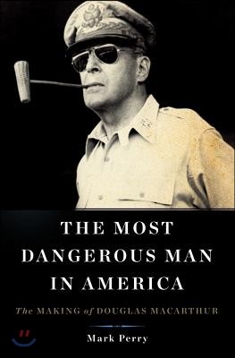 The Most Dangerous Man in America: The Making of Douglas MacArthur