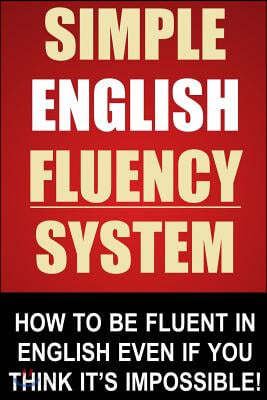 Simple English Fluency System: How To Be Fluent In English Even If You Think It&#39;s Impossible!