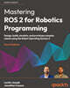 Mastering ROS 2 for Robotics Programming - Fourth Edition: Design, build, simulate, and prototype complex robots using the Robot Operating System 2