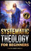Systematic Theology for Beginners: Master the Deepest Truths About Christian Doctrine and Gain Absolute Clarity in a Confusing World with Just 10 Minu