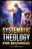 Systematic Theology for Beginners: Master the Deepest Truths About Christian Doctrine and Gain Absolute Clarity in a Confusing World with Just 10 Minu