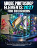 Adobe Photoshop Elements 2027 for Beginners: The Complete Step-by-Step Guide to Photo Editing, AI Tools, Retouching, Layers, Organizer, Creative Effec