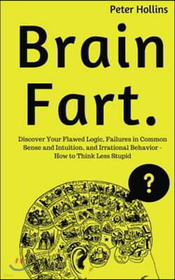 Brain Fart: Discover Your Flawed Logic, Failures in Common Sense and Intuition, and Irrational Behavior - How to Think Less Stupid