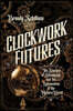 Clockwork Futures: The Science of Steampunk and the Reinvention of the Modern World