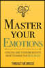 Master Your Emotions: A Practical Guide to Overcome Negativity and Better Manage Your Feelings