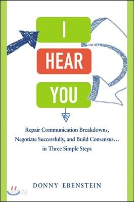 I Hear You: Repair Communication Breakdowns, Negotiate Successfully, and Build Consensus... in Three Simple Steps