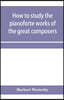 How to study the pianoforte works of the great composers: Handel, J. S. Bach, D. Scarlatti, C. P. E. Bach, Haydn, Mozart, Clementi, Beethoven;