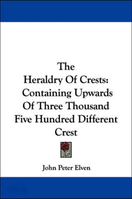 The Heraldry Of Crests: Containing Upwards Of Three Thousand Five Hundred Different Crest
