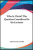 Who Is Christ? the Question Considered in Six Lectures