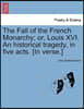 The Fall of the French Monarchy; Or, Louis XVI. an Historical Tragedy, in Five Acts. [In Verse.]