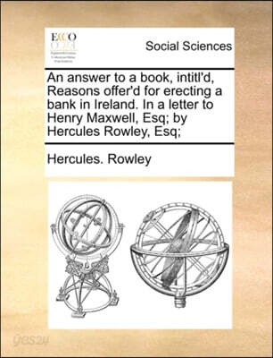 An Answer to a Book, Intitl'd, Reasons Offer'd for Erecting a Bank in Ireland. in a Letter to Henry Maxwell, Esq; By Hercules Rowley, Esq;
