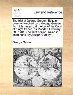 The trial of George Gordon, Esquire, commonly called Lord George Gordon. For high treason, at the bar of the Court of King's Bench, on Monday, February 5th, 1781. The third edition. Taken in short han