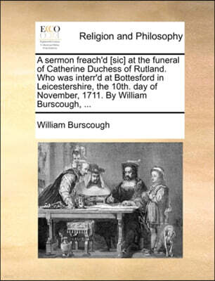 Gale Ecco, Print Editions A sermon freach'd [sic] at the funeral of Catherine Duchess of Rutland. Who was interr'd at Bottesford in Leicestershire, the 10th. day of November, 1711. By William Burscough, ...