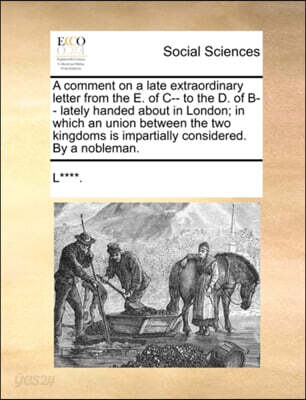 A comment on a late extraordinary letter from the E. of C-- to the D. of B-- lately handed about in London; in which an union between the two kingdoms is impartially considered. By a nobleman.