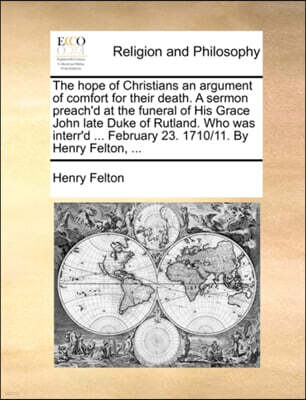 Gale Ecco, Print Editions The Hope of Christians an Argument of Comfort for Their Death. a Sermon Preach'd at the Funeral of His Grace John Late Duke of Rutland. Who Was Interr'd ... February 23. 1710/11. by Henry Felton, ...
