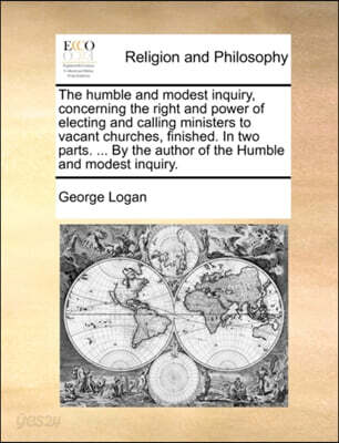 The Humble and Modest Inquiry, Concerning the Right and Power of Electing and Calling Ministers to Vacant Churches, Finished. in Two Parts. ... by the Author of the Humble and Modest Inquiry.