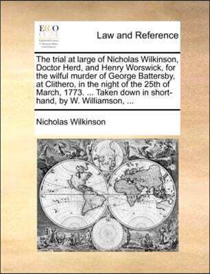 The Trial at Large of Nicholas Wilkinson, Doctor Herd, and Henry Worswick, for the Wilful Murder of George Battersby, at Clithero, in the Night of the 25th of March, 1773. ... Taken Down in Short-Hand
