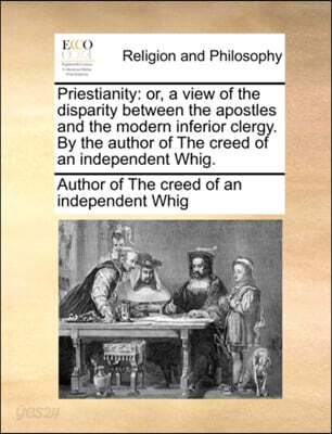 Priestianity: Or, a View of the Disparity Between the Apostles and the Modern Inferior Clergy. by the Author of the Creed of an Inde