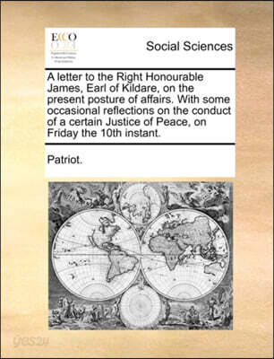 A Letter to the Right Honourable James, Earl of Kildare, on the Present Posture of Affairs. with Some Occasional Reflections on the Conduct of a Certain Justice of Peace, on Friday the 10th Instant.