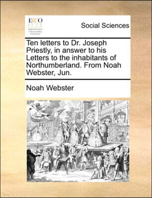 Ten Letters to Dr. Joseph Priestly, in Answer to His Letters to the Inhabitants of Northumberland. from Noah Webster, Jun.