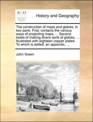 The Construction of Maps and Globes. in Two Parts. First, Contains the Various Ways of Projecting Maps, ... Second, Treats of Making Divers Sorts of Globes, ... Illustrated with Eighteen Copper Plates