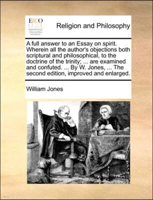 A Full Answer to an Essay on Spirit. Wherein All the Author's Objections Both Scriptural and Philosophical, to the Doctrine of the Trinity; ... Are Examined and Confuted. ... by W. Jones, ... the Seco