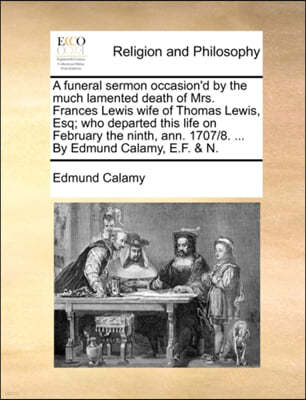 A Funeral Sermon Occasion'd by the Much Lamented Death of Mrs. Frances Lewis Wife of Thomas Lewis, Esq; Who Departed This Life on February the Ninth, Ann. 1707/8. ... by Edmund Calamy, E.F. & N.