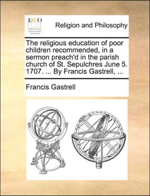 The Religious Education of Poor Children Recommended, in a Sermon Preach'd in the Parish Church of St. Sepulchres June 5. 1707. ... by Francis Gastrell, ...