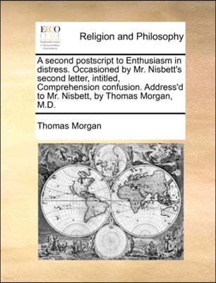 A Second PostScript to Enthusiasm in Distress. Occasioned by Mr. Nisbett's Second Letter, Intitled, Comprehension Confusion. Address'd to Mr. Nisbett, by Thomas Morgan, M.D.