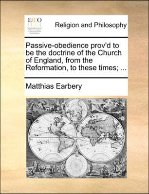 Passive-Obedience Prov'd to Be the Doctrine of the Church of England, from the Reformation, to These Times; ...