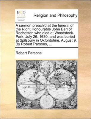 A Sermon Preach'd at the Funeral of the Right Honourable John Earl of Rochester, Who Died at Woodstock-Park, July 26. 1680. and Was Buried at Spilsbury in Oxfordshire, August 9. by Robert Parsons, ...