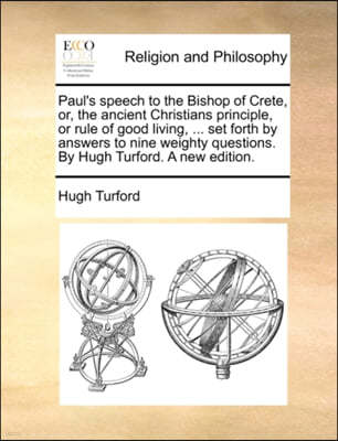 Paul's Speech to the Bishop of Crete, Or, the Ancient Christians Principle, or Rule of Good Living, ... Set Forth by Answers to Nine Weighty Questions. by Hugh Turford. a New Edition.