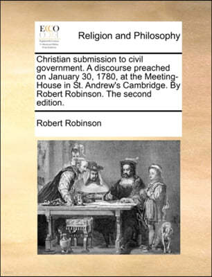 Christian Submission to Civil Government. a Discourse Preached on January 30, 1780, at the Meeting-House in St. Andrew's Cambridge. by Robert Robinson. the Second Edition.