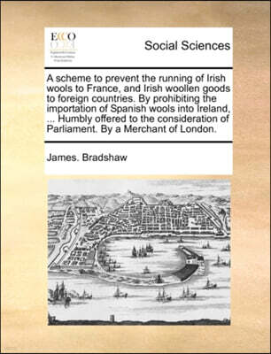 A Scheme to Prevent the Running of Irish Wools to France, and Irish Woollen Goods to Foreign Countries. by Prohibiting the Importation of Spanish Wools Into Ireland, ... Humbly Offered to the Consider