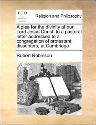 A Plea for the Divinity of Our Lord Jesus Christ. in a Pastoral Letter Addressed to a Congregation of Protestant Dissenters, at Cambridge.