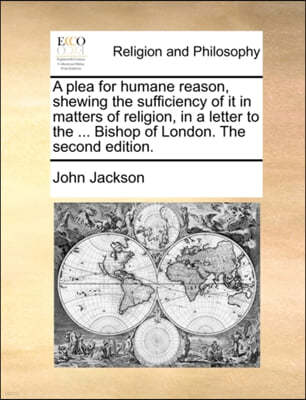 A Plea for Humane Reason, Shewing the Sufficiency of It in Matters of Religion, in a Letter to the ... Bishop of London. the Second Edition.