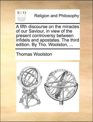 A Fifth Discourse on the Miracles of Our Saviour, in View of the Present Controversy Between Infidels and Apostates. the Third Edition. by Tho. Woolston, ...