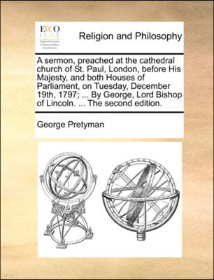 A Sermon, Preached at the Cathedral Church of St. Paul, London, Before His Majesty, and Both Houses of Parliament, on Tuesday, December 19th, 1797; ... by George, Lord Bishop of Lincoln. ... the Secon