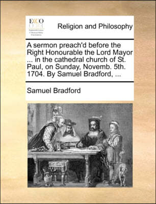 A Sermon Preach'd Before the Right Honourable the Lord Mayor ... in the Cathedral Church of St. Paul, on Sunday, Novemb. 5th. 1704. by Samuel Bradford, ...