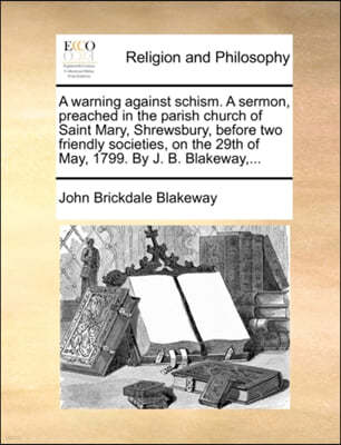 A Warning Against Schism. a Sermon, Preached in the Parish Church of Saint Mary, Shrewsbury, Before Two Friendly Societies, on the 29th of May, 1799. by J. B. Blakeway, ...