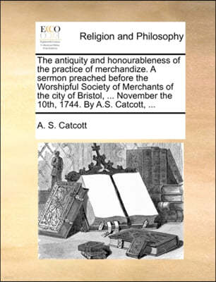 The Antiquity and Honourableness of the Practice of Merchandize. a Sermon Preached Before the Worshipful Society of Merchants of the City of Bristol, ... November the 10th, 1744. by A.S. Catcott, ...