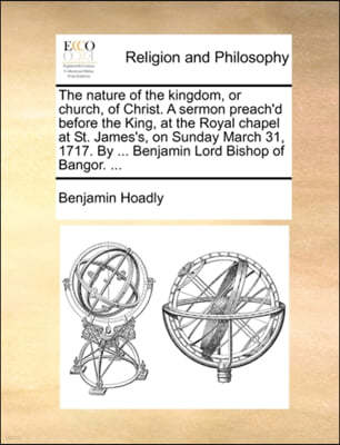 The Nature of the Kingdom, or Church, of Christ. a Sermon Preach'd Before the King, at the Royal Chapel at St. James's, on Sunday March 31, 1717. by ... Benjamin Lord Bishop of Bangor. ...