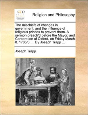 The Mischiefs of Changes in Government; And the Influence of Religious Princes to Prevent Them. a Sermon Preach'd Before the Mayor, and Corporation of Oxford, on Friday March 8. 1705/6. ... by Joseph 